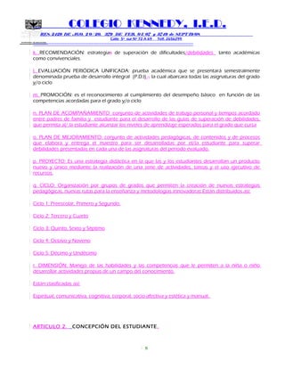 SECRETARIA DE EDUCACION
COLEGIO KENNEDY, I.E.D.
RES. 2429 DE AGO. 2 0 / 20, 379 DE FEB. 0 1/ 07 y 3749 de SEPT 19/08
Calle 5º sur Nº 72 A 69 Telf. 2656299
=============================================================
k. RECOMENDACIÓN: estrategias de superación de dificultades/debilidades tanto académicas
como convivenciales.
l. EVALUACIÓN PERIÓDICA UNIFICADA: prueba académica que se presentará semestralmente
denominada prueba de desarrollo integral (P.D.I), , la cual abarcara todas las asignaturas del grado
y/o ciclo
m. PROMOCIÓN: es el reconocimiento al cumplimiento del desempeño básico en función de las
competencias acordadas para el grado y/o ciclo
n. PLAN DE ACOMPAÑAMIENTO conjunto de actividades de trabajo personal y tiempos acordado
entre padres de familia y estudiante para el desarrollo de las guías de superación de debilidades,
que permita al/ la estudiante alcanzar los niveles de aprendizaje esperados para el grado que cursa
o. PLAN DE MEJORAMIENTO: conjunto de actividades pedagógicas, de contenidos y de procesos
que elabora y entrega el maestro para ser desarrolladas por el/la estudiante para superar
debilidades presentadas en cada una de las asignaturas del periodo evaluado.
p. PROYECTO: Es una estrategia didáctica en la que las y los estudiantes desarrollan un producto
nuevo y único mediante la realización de una serie de actividades, tareas y el uso ejecutivo de
recursos.
q. CICLO: Organización por grupos de grados que permiten la creación de nuevas estrategias
pedagógicas, nuevas rutas para la enseñanza y metodologías innovadoras Están distribuidos asi:
Ciclo 1: Preescolar, Primero y Segundo.
Ciclo 2: Tercero y Cuarto
Ciclo 3: Quinto, Sexto y Séptimo
Ciclo 4: Octavo y Noveno
Ciclo 5: Décimo y Undécimo
r. DIMENSIÓN: Manejo de las habilidades y las competencias que le permiten a la niña o niño
desarrollar actividades propias de un campo del conocimiento.
Están clasificadas así:
Espiritual, comunicativa, cognitiva, corporal, socio-afectiva y estética y manual.
ARTICULO 2. CONCEPCIÓN DEL ESTUDIANTE.
5
 