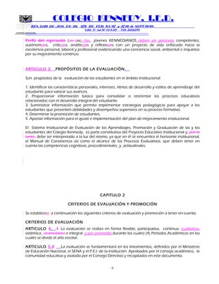 SECRETARIA DE EDUCACION
COLEGIO KENNEDY, I.E.D.
RES. 2429 DE AGO. 2 0 / 20, 379 DE FEB. 0 1/ 07 y 3749 de SEPT 19/08
Calle 5º sur Nº 72 A 69 Telf. 2656299
=============================================================
Perfil del egresado Los (as) /los jóvenes KENNEDIANOS deben ser personas competentes,
autónomaos, críticaos, analíticaos y reflexivaos con un proyecto de vida enfocado hacia la
excelencia personal, laboral y profesional evidenciando una conciencia social, ambiental e inquietos
por su mejoramiento continuo.
ARTICULO 3. PROPÓSITOS DE LA EVALUACIÓN.
Son propósitos de la evaluación de los estudiantes en el ámbito institucional:
1. Identificar las características personales, intereses, ritmos de desarrollo y estilos de aprendizaje del
estudiante para valorar sus avances.
2. Proporcionar información básica para consolidar o reorientar los procesos educativos
relacionados con el desarrollo integral del estudiante.
3. Suministrar información que permita implementar estrategias pedagógicas para apoyar a los
estudiantes que presenten debilidades y desempeños superiores en su proceso formativo.
4. Determinar la promoción de estudiantes.
5. Aportar información para el ajuste e implementación del plan de mejoramiento institucional.
El Sistema Institucional de Evaluación de los Aprendizajes, Promoción y Graduación de las y los
estudiantes del Colegio Kennedy, es parte constitutiva del Proyecto Educativo Institucional y, por lo
tanto, debe ser interpretado a la luz del mismo, ya que en él se encuentra el horizonte institucional,
el Manual de Convivencia así como el alcance de los Procesos Evaluativos, que deben tener en
cuenta las competencias cognitivas, procedimentales y actitudinales.
CAPITULO 2
CRITERIOS DE EVALUACIÓN Y PROMOCIÓN
Se establecen a continuación los siguientes criterios de evaluación y promoción a tener en cuenta.
CRITERIOS DE EVALUACIÓN
ARTICULO 4. 1 La evaluación se realiza en forma flexible, participativa, continua, cualitativa,
sistémica, acumulativa e integral y por promedio durante los cuatro (4) Períodos Académicos en los
cuales se divide el año escolar.
ARTICULO 5.2 La evaluación se fundamentará en los lineamientos, definidos por el Ministerio
de Educación Nacional, el SENA y el P.E.I. de la institución. Aprobados por el consejo académico, la
comunidad educativa y avalado por el Consejo Directivo y recopilados en este documento.
6
 