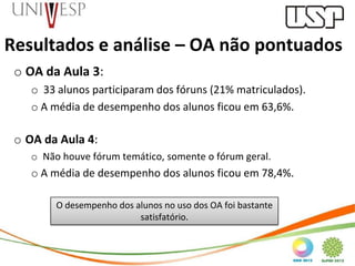 Resultados e análise – OA não pontuados
 o OA da Aula 3:
    o 33 alunos participaram dos fóruns (21% matriculados).
    o A média de desempenho dos alunos ficou em 63,6%.

 o OA da Aula 4:
    o Não houve fórum temático, somente o fórum geral.
    o A média de desempenho dos alunos ficou em 78,4%.

         O desempenho dos alunos no uso dos OA foi bastante
                           satisfatório.
 