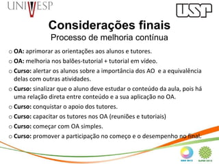 Considerações finais
               Processo de melhoria contínua
o OA: aprimorar as orientações aos alunos e tutores.
o OA: melhoria nos balões-tutorial + tutorial em vídeo.
o Curso: alertar os alunos sobre a importância dos AO e a equivalência
  delas com outras atividades.
o Curso: sinalizar que o aluno deve estudar o conteúdo da aula, pois há
  uma relação direta entre conteúdo e a sua aplicação no OA.
o Curso: conquistar o apoio dos tutores.
o Curso: capacitar os tutores nos OA (reuniões e tutoriais)
o Curso: começar com OA simples.
o Curso: promover a participação no começo e o desempenho no final.
 