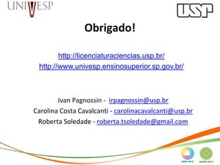Obrigado!

        http://licenciaturaciencias.usp.br/
 http://www.univesp.ensinosuperior.sp.gov.br/



        Ivan Pagnossin - irpagnossin@usp.br
Carolina Costa Cavalcanti - carolinacavalcanti@usp.br
 Roberta Soledade - roberta.tsoledade@gmail.com
 