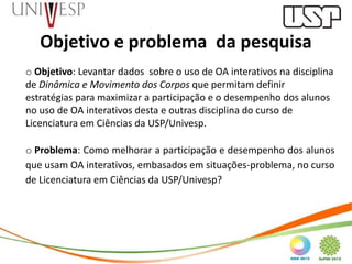 Objetivo e problema da pesquisa
o Objetivo: Levantar dados sobre o uso de OA interativos na disciplina
de Dinâmica e Movimento dos Corpos que permitam definir
estratégias para maximizar a participação e o desempenho dos alunos
no uso de OA interativos desta e outras disciplina do curso de
Licenciatura em Ciências da USP/Univesp.

o Problema: Como melhorar a participação e desempenho dos alunos
que usam OA interativos, embasados em situações-problema, no curso
de Licenciatura em Ciências da USP/Univesp?
 