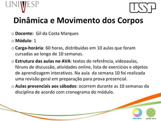 Dinâmica e Movimento dos Corpos
o Docente: Gil da Costa Marques
o Módulo: 1
o Carga-horária: 60 horas, distribuídas em 10 aulas que foram
  cursadas ao longo de 10 semanas.
o Estrutura das aulas no AVA: textos de referência, vídeoaulas,
  fóruns de discussão, atividades online, lista de exercícios e objetos
  de aprendizagem interativos. Na aula da semana 10 foi realizada
  uma revisão geral em preparação para prova presencial.
o Aulas presenciais aos sábados: ocorrem durante as 10 semanas da
  disciplina de acordo com cronograma do módulo.
 