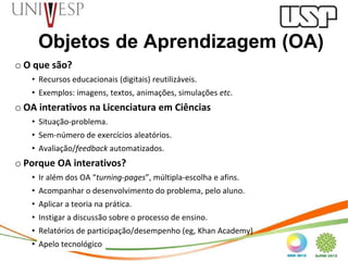 Objetos de Aprendizagem (OA)
o O que são?
   • Recursos educacionais (digitais) reutilizáveis.
   • Exemplos: imagens, textos, animações, simulações etc.
o OA interativos na Licenciatura em Ciências
   • Situação-problema.
   • Sem-número de exercícios aleatórios.
   • Avaliação/feedback automatizados.
o Porque OA interativos?
   • Ir além dos OA “turning-pages”, múltipla-escolha e afins.
   • Acompanhar o desenvolvimento do problema, pelo aluno.
   • Aplicar a teoria na prática.
   • Instigar a discussão sobre o processo de ensino.
   • Relatórios de participação/desempenho (eg, Khan Academy)
   • Apelo tecnológico
 