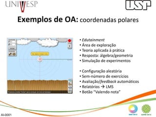 Exemplos de OA: coordenadas polares

                           • Edutainment
                           • Área de exploração
                           • Teoria aplicada à prática
                           • Resposta: álgebra/geometria
                           • Simulação de experimentos

                           • Configuração aleatória
                           • Sem-número de exercícios
                           • Avaliação/feedback automáticos
                           • Relatórios  LMS
                           • Botão “Valendo nota”




AI-0001
 