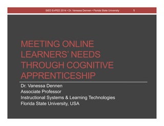 SiED EnPED 2014 • Dr. Vanessa Dennen • Florida State University 1 
MEETING ONLINE 
LEARNERS’ NEEDS 
THROUGH COGNITIVE 
APPRENTICESHIP 
Dr. Vanessa Dennen 
Associate Professor 
Instructional Systems & Learning Technologies 
Florida State University, USA 
 