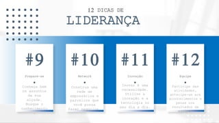 12 DICAS DE
LIDERANÇA
Prepare-se
Conheça bem
os assuntos
da sua
alçada.
Busque o
conhecimento
.
#9
Network
Construa uma
rede de
empresários e
parceiros que
você possa
fazer negócios.
#10
Inovação
Inovar é uma
necessidade.
Utilize a
inovação e a
tecnologia no
seu dia a dia.
#11
Equipe
Participe das
atividades,
antecipe-se aos
acontecimentos e
pense nos
resultados da
equipe.
#12
 