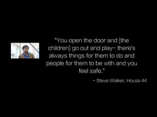 "You open the door and [the
children] go out and play- there's
always things for them to do and
people for them to be with and you
feel safe."
- Steve Walker, House 44
 