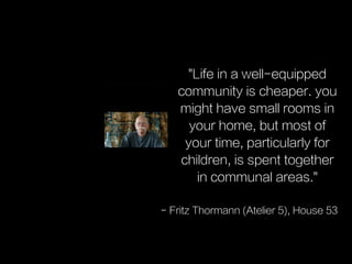 "Life in a well-equipped
community is cheaper. you
might have small rooms in
your home, but most of
your time, particularly for
children, is spent together
in communal areas."
- Fritz Thormann (Atelier 5), House 53
 
