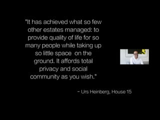 "It has achieved what so few
other estates managed: to
provide quality of life for so
many people while taking up
so little space on the
ground. It affords total
privacy and social
community as you wish."
- Urs Heinberg, House 15
 
