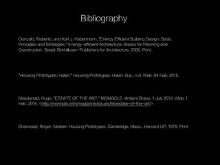 Gonzalo, Roberto, and Karl J. Habermann. "Energy Efficient Building Design: Basic
Principles and Strategies." Energy-efficient Architecture: Basics for Planning and
Construction. Basel: Birkhäuser-Publishers for Architecture, 2006. Print.
Bibliography
Macdonald, Hugo. "ESTATE OF THE ART." MONOCLE. Anders Braso, 1 July 2013. Web. 1
Feb. 2015. <http://monocle.com/magazine/issues/65/estate-of-the-art/>.
Sherwood, Roger. Modern Housing Prototypes. Cambridge, Mass.: Harvard UP, 1978. Print
"Housing Prototypes: Halen." Housing Prototypes: Halen. N.p., n.d. Web. 04 Feb. 2015.
 