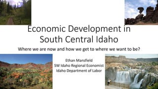 Where we are now and how we get to where we want to be?
Ethan Mansfield
SW Idaho Regional Economist
Idaho Department of Labor
Economic Development in
South Central Idaho
 