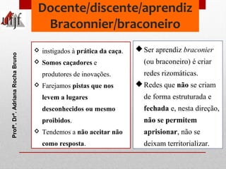 Docente/discente/aprendiz 
Braconnier/braconeiro 
Ser aprendiz braconier 
(ou braconeiro) é criar 
redes rizomáticas. 
R...