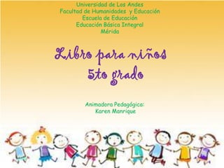 Universidad de Los Andes
Facultad de Humanidades y Educación
Escuela de Educación
Educación Básica Integral
Mérida
Libro para niños
5to grado
Animadora Pedagógica:
Karen Manrique
 