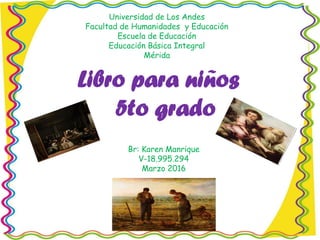 Universidad de Los Andes
Facultad de Humanidades y Educación
Escuela de Educación
Educación Básica Integral
Mérida
Libro para niños
5to grado
Br: Karen Manrique
V-18.995.294
Marzo 2016
 