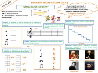 RE-SOL-FA-MI-DO-SI-DO-LA
Área: Matemática/ Fracciones.
F.E.A: Lenguaje musical.
A.T: Renacimiento y Moderno/Barroco
Mi nombre es: __________________
SITUACIÓN INICIAL NATURAL (S.I.N.)
Hola amiguito y amiguita a
continuación te presentamos
diversas actividades en las cuales
aplicaras tus conocimientos.
Te divertirás mucho…!!!
“MATEFRACMUSIRROCO”
Animador pedagógico:
Karen Manrique
Problema 1: Reconoce las figuras musicales que se presentan a
continuación, colocando el nombre de cada una los cuales se encuentran
dispersos.
________
________
________
________
Corchea
Negra
Blanca
Redonda
Gris
Problema 2: Ubica en la escalera el orden de las
notas musicales.
Problema 3: Ubica en el pentagrama
las notas musicales en el orden
correcto.
2
4
Antonio Vivaldi Johann Sebastián
Bach
Maurice Ravel Rembrandt
Problema 5: Relaciona con una flecha las figuras musicales con el tiempo
que corresponde a cada una.
4
8
½
2
1
Problema 4: Representa en los cuadros las
cantidades que se encuentran al lado de cada uno.
4/4
1/2
1/4
0/4
2/4
3/4
Problema 6: Identifica con una X cuales de los siguientes
personajes surgieron en el arte Barroco como
representantes de la música.
 