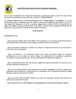 INSTITUCIÓN EDUCATIVA CIUDAD DORADA


Por la cual se establecen los criterios de evaluación y promoción escolar a partir del año lectivo
2010 para los estudiantes de la institución educativa “CIUDAD DORADA”

EL CONSEJO DIRECTIVO DE LA INSTITUCIÓN EDUCATIVA “CIUDAD DORADA” DE ARMENIA, en uso de
las facultades que le confieren el Art 44, 189 de la Constitución Política de Colombia, la Ley 115 o
Ley General De Educación de 1994, el decreto reglamentario 1860 de 1994, el Decreto 366 de
Febrero de 2009, el Decreto 1290 de Abril 16 de 2009 y las directrices emanadas del Ministerio de
Educación y la Secretaría de Educación Municipal de Armenia y,

                                          CONSIDERANDO:


REFERENTES DE LEY


   · Que el decreto 1290 de abril 16 de 2009, en sus artículos 4, 5 y 6 confiere autonomía escolar a
   los establecimientos educativos para escoger su propio sistema de evaluación.


   · Que es necesario establecer y precisar los criterios a seguir para efectos de la evaluación y
   promoción de los estudiantes.


   · Que la evaluación y la promoción escolar como actos educativos deben ser procesos
   permanentes, en los cuales se valoren todas las dimensiones del estudiante (cognitiva,
   actitudinal, volitiva y psicomotriz), en aras del desarrollo integral del estudiante.


   · Que es fundamental velar por la formación integral de nuestros educandos, de acuerdo con el
   Proyecto Educativo Institucional.


   · Que la Comunidad Educativa como organismo de carácter pedagógico, discutió y elaboró una
   propuesta sobre evaluación y promoción de los estudiantes de la Institución Educativa Ciudad
   Dorada a partir del año lectivo de 2010.


   · Que el decreto 1290 del 2009 establece la escala de valoración nacional para efectos de
   promoción y evaluación escolar.

   - Que el decreto 3011 de 1997 establece la normatividad para la educación de jóvenes y adultos.



                                                  1
 