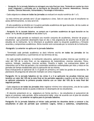 -   Parágrafo: En la jornada Sabatina se entregará una nota final por área. Teniendo en cuenta las cinco
    áreas integradas y unificadas por la Secretaría de Educación de Armenia: Matemáticas, Ciencias
    Sociales, Ciencias Naturales, Humanidades y Tecnología e Informática.

- Cada asignatura o área en todas las jornadas se evaluará en escala numérica de 1 a 5.

-La nota mínima por periodo será 1.0 por asignatura o área. Solo en caso de que el estudiante no
asista definitivamente, la nota será 0.0.

- El año académico se dividirá en 4 (cuatro) periodos académicos de igual duración, de los cuales se
presentará un informe escrito por estudiante.

- Parágrafo: En la Jornada Sabatina se contará con 4 períodos académicos de igual duración en los
ciclos 1 al 4 y de dos (2) períodos en los ciclos 5 y 6.

- A mitad de cada periodo se realizará una reunión conjunta de acudientes, director de grupo y
estudiantes que presenten desempeño bajo en dos o más asignaturas de acuerdo con el plan de
estudios de la institución. Se le informará al acudiente sobre la situación académica y firmarán
acuerdos y compromisos académicos. Dicha reunión será convocada por la rectoría de la institución

-Parágrafo: Lo anterior no aplica en la jornada Sabatina

- Terminado cada periodo académico se dará informe escrito en todas las jornadas de los
desempeños cualitativos y cuantitativos en los términos de ley.

- En cada periodo académico, la institución educativa, aplicará pruebas internas que tendrán un
valor del 10% de la nota final, en las asignaturas de matemáticas, ciencias naturales, física,
química, biología, castellano, ciencias sociales, filosofía e inglés. Las evaluaciones deben ser
coherentes con el Plan de periodo y los contenidos temáticos contemplados por éste y vistos en los
periodos de tiempo establecidos para la aplicación de las mismas.
Estas evaluaciones se aplicaran de 3 a 5 grado en primaria y en todos los grados de secundaria. Se
plantearan 20 preguntas de selección múltiple con única respuesta.

Parágrafo: En la jornada Sabatino en los ciclos 2 a 4 se aplicarán las pruebas internas que
tendrán un valor del 10% de la nota final en los períodos segundo y cuarto y en los ciclos 5 y 6
se aplicará solamente la primera prueba interna con un valor del 10% de la nota final del
segundo período.

- Cada asignatura en todas las jornadas debe registrar mínimo tres valoraciones, una de las cuales
debe ser actitudinal donde se pueda evidenciar el desempeño de los estudiantes.

- El docente presentará en su asignatura en forma escrita a los estudiantes el autocontrol de
logros al comenzar cada periodo, dicho autocontrol debe estar de acuerdo con el plan de estudios
de la institución. Lo anterior no aplica para la jornada Sabatina.

Parágrafo: En la jornada Sabatina al iniciar cada período los docentes darán a conocer a los
estudiantes el plan de período que contiene: Logros, temas y subtemas, competencias,

                                                       3
 