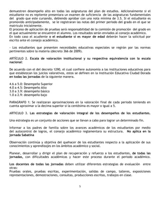 demuestren desempeño alto en todas las asignaturas del plan de estudios. Adicionalmente si el
estudiante no es repitente presentara un examen de suficiencia de las asignaturas fundamentales
del grado que este cursando, debiendo aprobar con una nota mínima de 3.5. Si el estudiante es
promovido anticipadamente, se le registraran las notas del primer periodo del grado en el que se
matriculo inicialmente.
El proceso de aplicación de pruebas será responsabilidad de la comisión de promoción del grado en
el que actualmente se encuentre el alumno. Los resultados serán enviados al consejo académico.
En todo caso el acudiente o el estudiante si es mayor de edad deberán hacer la solicitud por
escrito ante el consejo académico.

- Los estudiantes que presenten necesidades educativas especiales se regirán por las normas
pertinentes sobre la materia (decreto 366 de 2009).

ARTÍCULO 2. Escala de valoración institucional y su respectiva equivalencia con la escala
nacional:

De acuerdo con el del decreto 1290, el cual confiere autonomía a las instituciones educativas para
que establezcan los juicios valorativos, estos se definen en la Institución Educativa Ciudad Dorada
en todas las jornadas de la siguiente manera.

4.6   a   5.0:   Desempeño Superior
4.0   a   4.5:   Desempeño Alto
3.0   a   3.9:   desempeño básico
1.0   a   2.9:   desempeño bajo

PARAGRAFO 1: Se realizaran aproximaciones en la valoración final de cada periodo teniendo en
cuenta aproximar a la decima superior si la centésima es mayor o igual a 5.

ARTICULO 3. Las estrategias de valoración integral de los desempeños de los estudiantes.

Una estrategia es un conjunto de acciones que se llevan a cabo para lograr un determinado fin.

Informar a los padres de familia sobre los avances académicos de los estudiantes por medio
del autocontrol de logros, el consejo académico reglamentara su estructura. No aplica en la
jornada Sabatina

Observación continúa y objetiva del quehacer de los estudiantes respecto a la aplicación de sus
conocimientos y aprendizajes en los ámbitos académico y social.

Planear, desarrollar y dirigir el plan de recuperación y refuerzo a los estudiantes, de todas las
jornadas, con dificultades académicas y hacer este proceso durante el periodo académico.

Los docentes de todas las jornadas deben utilizar diferentes estrategias de evaluación entre
otras:
Pruebas orales, pruebas escritas, experimentación, salidas de campo, talleres, exposiciones
representaciones, demostraciones, consultas, producciones escritas, trabajos en clase.


                                                 5
 