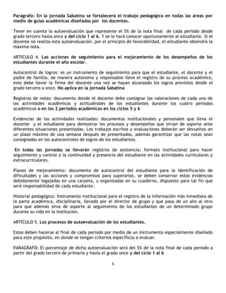 Parágrafo: En la jornada Sabatina se fortalecerá el trabajo pedagógico en todas las áreas por
medio de guías académicas diseñadas por los docentes.

Tener en cuenta la autoevaluación que represente el 5% de la nota final de cada periodo desde
grado tercero hasta once y del ciclo 1 al 6. Y se le hará conocer oportunamente al estudiante. Si el
docente no realiza esta autoevaluación, por el principio de favorabilidad, el estudiante obtendrá la
máxima nota.

ARTICULO 4. Las acciones de seguimiento para el mejoramiento de los desempeños de los
estudiantes durante el año escolar.

Autocontrol de logros: es un instrumento de seguimiento para que el estudiante, el docente y el
padre de familia, de manera autónoma y responsable lleve el registro de su proceso académico,
este debe llevar la firma del docente una vez se hayan alcanzado los logros previstos desde el
grado tercero a once. No aplica en la jornada Sabatina

Registros de notas: documento donde el docente debe consignar las valoraciones de cada una de
las actividades académicas y actitudinales de los estudiantes durante los cuatro periodos
académicos o en los 2 períodos académicos en los ciclos 5 y 6

Evidencias de las actividades realizadas: documentos institucionales y personales que lleva el
docente y el estudiante para demostrar los procesos y desempeños que sirvan de soporte ante
diferentes situaciones presentadas. Los trabajos escritos y evaluaciones deberán ser devueltos en
un plazo máximo de una semana después de presentados, además garantizar que las notas sean
consignadas en los autocontroles de logros de los estudiantes.

 En todas las jornadas se llevarán registros de asistencia: formato institucional para hacer
seguimiento y control a la continuidad y presencia del estudiante en las actividades curriculares y
extracurriculares.

Planes de mejoramiento: documento de autocontrol del estudiante para la identificación de
dificultades y las acciones y compromisos para superarlos, se deben conservar estas evidencias
debidamente legajadas en una carpeta, u organizadas en su cuaderno, dispuesto para tal fin que
será responsabilidad de cada estudiante.

Historial pedagógico: Instrumento institucional para el registro de la información más inmediata de
la parte académica, disciplinaria, llevado por el director de grupo y que pasa de un año al otro
para que además sirva de soporte al seguimiento de los estudiantes de un determinado grupo
durante su vida en la institución.

ARTÍCULO 5. Los procesos de autoevaluación de los estudiantes.

Estos deben hacerse al final de cada periodo por medio de un instrumento especialmente diseñado
para este propósito, en donde se tengan criterios específicos a evaluar.

PARAGRAFO: El porcentaje de dicha autoevaluación será del 5% de la nota final de cada periodo a
partir del grado tercero de primaria y hasta el grado once y del ciclo 1 al 6

                                                 6
 