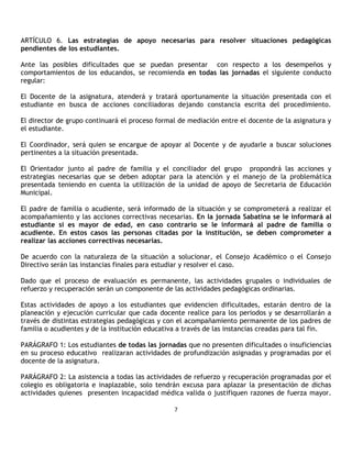 ARTÍCULO 6. Las estrategias de apoyo necesarias para resolver situaciones pedagógicas
pendientes de los estudiantes.

Ante las posibles dificultades que se puedan presentar con respecto a los desempeños y
comportamientos de los educandos, se recomienda en todas las jornadas el siguiente conducto
regular:

El Docente de la asignatura, atenderá y tratará oportunamente la situación presentada con el
estudiante en busca de acciones conciliadoras dejando constancia escrita del procedimiento.

El director de grupo continuará el proceso formal de mediación entre el docente de la asignatura y
el estudiante.

El Coordinador, será quien se encargue de apoyar al Docente y de ayudarle a buscar soluciones
pertinentes a la situación presentada.

El Orientador junto al padre de familia y el conciliador del grupo propondrá las acciones y
estrategias necesarias que se deben adoptar para la atención y el manejo de la problemática
presentada teniendo en cuenta la utilización de la unidad de apoyo de Secretaria de Educación
Municipal.

El padre de familia o acudiente, será informado de la situación y se comprometerá a realizar el
acompañamiento y las acciones correctivas necesarias. En la jornada Sabatina se le informará al
estudiante si es mayor de edad, en caso contrario se le informará al padre de familia o
acudiente. En estos casos las personas citadas por la institución, se deben comprometer a
realizar las acciones correctivas necesarias.

De acuerdo con la naturaleza de la situación a solucionar, el Consejo Académico o el Consejo
Directivo serán las instancias finales para estudiar y resolver el caso.

Dado que el proceso de evaluación es permanente, las actividades grupales o individuales de
refuerzo y recuperación serán un componente de las actividades pedagógicas ordinarias.

Estas actividades de apoyo a los estudiantes que evidencien dificultades, estarán dentro de la
planeación y ejecución curricular que cada docente realice para los periodos y se desarrollarán a
través de distintas estrategias pedagógicas y con el acompañamiento permanente de los padres de
familia o acudientes y de la institución educativa a través de las instancias creadas para tal fin.

PARÁGRAFO 1: Los estudiantes de todas las jornadas que no presenten dificultades o insuficiencias
en su proceso educativo realizaran actividades de profundización asignadas y programadas por el
docente de la asignatura.

PARÁGRAFO 2: La asistencia a todas las actividades de refuerzo y recuperación programadas por el
colegio es obligatoria e inaplazable, solo tendrán excusa para aplazar la presentación de dichas
actividades quienes presenten incapacidad médica valida o justifiquen razones de fuerza mayor.

                                                 7
 