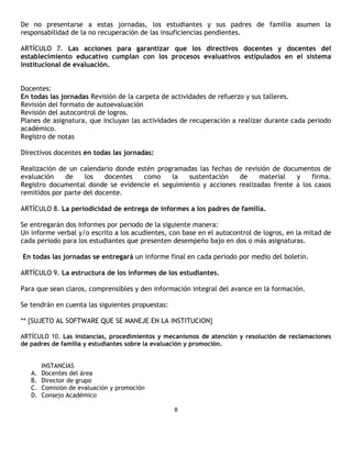 De no presentarse a estas jornadas, los estudiantes y sus padres de familia asumen la
responsabilidad de la no recuperación de las insuficiencias pendientes.

ARTÍCULO 7. Las acciones para garantizar que los directivos docentes y docentes del
establecimiento educativo cumplan con los procesos evaluativos estipulados en el sistema
institucional de evaluación.


Docentes:
En todas las jornadas Revisión de la carpeta de actividades de refuerzo y sus talleres.
Revisión del formato de autoevaluación
Revisión del autocontrol de logros.
Planes de asignatura, que incluyan las actividades de recuperación a realizar durante cada periodo
académico.
Registro de notas

Directivos docentes en todas las jornadas:

Realización de un calendario donde estén programadas las fechas de revisión de documentos de
evaluación    de    los    docentes  como    la   sustentación   de     material   y    firma.
Registro documental donde se evidencie el seguimiento y acciones realizadas frente a los casos
remitidos por parte del docente.

ARTÍCULO 8. La periodicidad de entrega de informes a los padres de familia.

Se entregarán dos informes por periodo de la siguiente manera:
Un informe verbal y/o escrito a los acudientes, con base en el autocontrol de logros, en la mitad de
cada periodo para los estudiantes que presenten desempeño bajo en dos o más asignaturas.

En todas las jornadas se entregará un informe final en cada periodo por medio del boletín.

ARTÍCULO 9. La estructura de los informes de los estudiantes.

Para que sean claros, comprensibles y den información integral del avance en la formación.

Se tendrán en cuenta las siguientes propuestas:

** {SUJETO AL SOFTWARE QUE SE MANEJE EN LA INSTITUCION}

ARTÍCULO 10. Las instancias, procedimientos y mecanismos de atención y resolución de reclamaciones
de padres de familia y estudiantes sobre la evaluación y promoción.


        INSTANCIAS
   A.   Docentes del área
   B.   Director de grupo
   C.   Comisión de evaluación y promoción
   D.   Consejo Académico

                                                  8
 