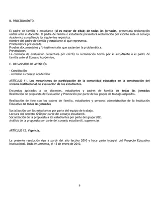 B. PROCEDIMIENTO


El padre de familia o estudiante (si es mayor de edad) de todas las jornadas, presentará reclamación
verbal ante el docente. El padre de familia o estudiante presentará reclamación por escrito ante el consejo
Academico cumpliendo los siguientes requisitos:
Nombre del padre de familia y estudiante al que representa.
Problemática presentada.
Pruebas documentales y/o testimoniales que sustenten la problemática.
Pretensiones
La comisión de evaluación presentará por escrito la reclamación hecha por el estudiante o el padre de
familia ante el Consejo Académico.

C. MECANISMOS DE ATENCIÓN

· Conciliación
. remisión a consejo académico

ARTÍCULO 11. Los mecanismos de participación de la comunidad educativa en la construcción del
sistema institucional de evaluación de los estudiantes.

Encuestas aplicadas a los docentes, estudiantes y padres de familia de todas las jornadas
Realización de propuesta de Evaluación y Promoción por parte de los grupos de trabajo asignados.

Realización de foro con los padres de familia, estudiantes y personal administrativo de la Institución
Educativa de todas las jornadas

Socialización con los estudiantes por parte del equipo de trabajo.
Lectura del decreto 1290 por parte del consejo estudiantil.
Socialización de la propuesta a los estudiantes por parte del grupo SIEE.
Análisis de la propuesta por parte del consejo estudiantil, sugerencias


ARTÍCULO 12. Vigencia.


La presente resolución rige a partir del año lectivo 2010 y hace parte integral del Proyecto Educativo
Institucional. Dada en Armenia, el 15 de enero de 2010.




                                                      9
 