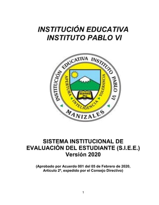 1
INSTITUCIÓN EDUCATIVA
INSTITUTO PABLO VI
SISTEMA INSTITUCIONAL DE
EVALUACIÓN DEL ESTUDIANTE (S.I.E.E.)
Versión 2020
(Aprobado por Acuerdo 001 del 05 de Febrero de 2020,
Artículo 2º, expedido por el Consejo Directivo)
 