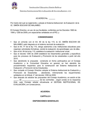 Institución Educativa Simón Bolívar
Sistema Institucional de evaluación de losestudiantes SIEE
1
ACUERDO No. ______
Por medio del cual se reglamenta y adopta el Sistema Institucional de Evaluación de la
I.E. SIMÓN BOLÍVAR DE MALAMBO.
El Consejo Directivo, en uso de sus facultades conferidas por los Decretos 1860 de
1994 y 1290 de 2009 y en especial las señaladas en el PEI, y
CONSIDERANDO
 Que en armonía con el Art. 80 de la ley 115, la I.E. SIMÓN BOLÍVAR DE
MALAMBO, está integrada en el sistema nacional de evaluación.
 Que el Art. 77 de la ley 115, otorga autonomía a las instituciones educativas para
organizar actividades formativas, siendo la evaluación de aprendizajes una de ellas.
 Que el Art. 84 de la ley 115, establece la evaluación institucional anual.
 Que el decreto 1290 de 2009 estableció los lineamientos generales y específicos
para los procesos de Evaluación y Promoción de los estudiantes a partir del año
2010.
 Que atendiendo la propuesta construida en forma participativa por el Consejo
Académico y la Comunidad Educativa en general, se han atendido los
procedimientos requeridos para la construcción del Sistema Institucional de
Evaluación y Promoción de los Estudiantes.
 Que compete al Consejo Directivo adoptar el Sistema Institucional de Evaluación y
Promoción de Estudiantes , atendiendo, mínimamente los requerimientos
señalados en el Artículo 4° del decreto 1290 de 2009.
 Que después de estudiar las propuestas del Consejo Académico, en sesión el día
_____ de _________________ de los corrrientes , según consta en la respectiva
Acta, este Consejo adopta oficialmente el SISTEMA INSTITUCIONAL DE
EVALUACIÓN y en consecuencia,
ACUERDA:
CAPÍTULO I
DISPOSICIONES GENERALES
 