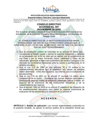 INSTITUCIÓN EDUCATIVA MARIA MANDIGUAGUA
Resguardo Indígena “Bukj Ukue” Llano Buco Nátaga Huila
Licencia de funcionamiento Resolución de aprobación No: 2313 del 05/08/2009 expedida por la Secretaria de Educación del
Departamento del Huila; Registro DANE No: 241483000305, modalidad académica, énfasis agroambiental, carácter mixto,
calendario A.
______________________________________________________________________________________________________________
“La educación hace partede nuestra cultura”
Cel: 3174051220-3112778824
Email. Mariamandiguagua.nataga@sedhuila.gov.co vmmedina43@gmail.com
CONSEJO DIRECTIVO
ACUERDO No. 007
(NOVIEMBRE 26 2009)
Por el cual se aprueba y adopta El Sistema de Evaluación Institucional de los
Estudiantes de la Institución Educativa María Mandiguagua del Municipio de
Nátaga Huila
EL CONSEJO DIRECTIVO DE LA INSTITUCION EDUCATIVA MARIA
MANDIGUAGUA EN USO DE SUS ATRIBUCIONES LEGALES QUE LE
CONFIERE LA LEY 115 DE 1994, EL DECRETO 1860 DE 1994 Y EL DECRETO
1290 DE 2009 Y CONSIDERANDO:
 Que la constitución política de Colombia en su artículo 67 define que…
corresponde al Estado regular y ejercer la suprema inspección y vigilancia
de la educación con el fin de velar por su calidad, por el cumplimiento de
sus fines y por la mejor formación moral, intelectual y física de los
educandos; garantizar el adecuado cubrimiento del servicio y asegurar a los
menores las condiciones necesarias para su acceso y permanencia en el
sistema educativo.
 Que la Ley 115 de 1994 en sus artículos 78 y 79 ordena a los
establecimientos educativos que al establecer sus planes de estudios
deben determinar, entre otros aspectos, los criterios para la evaluación de
los educandos.
 Que la Ley 715 de 2001 en su articulo 5º numeral 5.5 define como
competencia de la nación… Establecer las normas técnicas curriculares y
pedagógicas para los niveles de educación preescolar, básica y media, sin
perjuicio de la autonomía de las instituciones educativas y de la
especificidad de tipo regional.
 Que el decreto 1290 de 2009 en su artículo 8º estableció las obligación de
los establecimientos educativos para definir su sistema institucional de
evaluación de los estudiantes y lo estructuró en su artículo 4º.
A C U E R D A:
ARTÍCULO 1: Ámbito de aplicación. Las normas reglamentarias contenidas en
el presente Acuerdo, se aplican al servicio público de la educación formal que
 