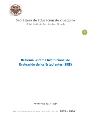 1
Reforma Sistema Institucional Evaluación Escolar 2013 – 2014
Secretaría de Educación de Zipaquirá
I.E.M. Instituto Técnico Luis Orjuela
Reforma Sistema Institucional de
Evaluación de los Estudiantes (SIEE)
Año Lectivo 2013 - 2014
 