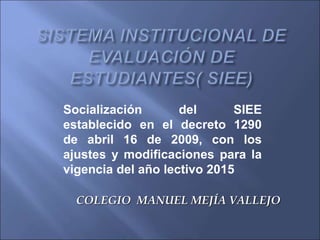 COLEGIO MANUEL MEJÍA VALLEJO
Socialización del SIEE
establecido en el decreto 1290
de abril 16 de 2009, con los
ajustes y modificaciones para la
vigencia del año lectivo 2015
 