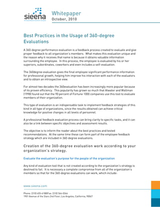 Whitepaper
                          October, 2010



Best Practices in the Usage of 360-degree
Evaluations
A 360-degree performance evaluation is a feedback process created to evaluate and give
proper feedback to all organization’s members. What makes this evaluation unique and
the reason why it receives that name is because it obtains valuable information
surrounding the employee. In this process, the employee is evaluated by his or her
superiors, subordinates, coworkers and even includes a self-evaluation.

The 360degree evaluation gives the final employee significant performance information
for professional growth, helping him improve his interaction with each of the evaluators
and to obtain an introspective view.

For almost two decades the 360evaluation has been increasingly more popular because
of its proven efficiency. This popularity has grown so much that Atwater and Waltman
(1998) found out that the 90 percent of Fortune 1000 companies use this tool to evaluate
members of their organization.

This type of evaluation is an indispensable task to implement feedback strategies of this
kind in all type of organizations, since the results obtained can achieve critical
knowledge for positive changes in all levels of personnel.

A professional feedback evaluation process can bring clarity to specific tasks, and it can
also be a link between specific objectives and assessment results.

The objective is to inform the reader about the best practices and tested
recommendations. At the same time these can form part of the employee feedback
strategy which are included in 360-degree evaluations.

Creation of the 360-degree evaluation work according to your
organization’s strategy.

Evaluate the evaluation’s purpose for the people of the organization

Any kind of evaluation tool that is not created according to the organization’s strategy is
destined to fail. It is necessary a complete compromise from all of the organization’s
members so that for the 360-degree evaluations can work, which include:



www.sieena.com

Phone: (310) 455-6188|Fax: (310) 564-0344
1901 Avenue of the Stars 2nd Floor; Los Angeles, California, 90067
 