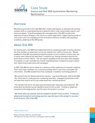 Case Study
                          Sieena and Dial 800 Systematize Marketing
                          Optimization



Overview
Marketing optimization firm Dial 800 offers clients web-based, on-demand call tracking
software with an unparalleled blend of powerful filters, fully customizable reports, and
extensive details. To build and deploy this new application, Dial 800 turned to the
expertise of Sieena Software. The result is a robust application, supporting thousands of
concurrent users on a database of tens of millions of phone call data, with perpetual
scalability, adapting as Dial 800 grows.


About Dial 800
For twenty years, Dial 800 had established itself as a leading provider of vanity and other
toll-free numbers to advertisers across all mediums for clients of every size. Market
feedback to Dial 800 consistently praised the power of such numbers to drive calls, but
in many cases inbound call data wasn’t tracked at all, leaving marketers blind to the
performance of their efforts. The call reports available at the time were often delayed,
incomplete, or even contradictory, further mystifying those companies trying to assess
their advertising investments and campaigns.

In 2007, Dial 800 set out to relieve its customers of the mysteries of consumer response.
Their vision was a software-as-a-service providing client’s real-time, actionable call
information. Dial 800 needed more than a website; it needed a technology platform.

“We wanted to be the Switzerland of the industry,” says Scott Richards, CEO of Dial 800.
“Our intent was to create genuine ‘marketing neutrality’: empowering marketers with
call data they could trust to truly understand their marketing efforts.

“The standard we set for this goal was extremely high—basically unprecedented. We
knew what we wanted, but we needed to build it from scratch. Finding an adept and
innovative technology partner was the key to this project’s success.”

“We knew what we wanted, but we needed to build it from scratch. Finding an
adept and innovative technology partner was the key to this project’s success.”
Scott Richards, CEO of Dial 800.




www.sieena.com

Phone: (310) 455-6188 | Fax: (310) 564-0344
1901 Avenue of the Stars 2nd Floor; Los Angeles, California, 90067
 