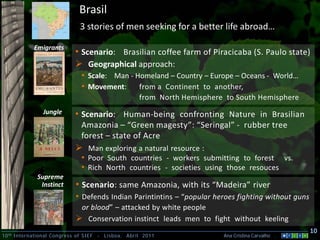 Brasil
                               3 stories of men seeking for a better life abroad…

            Emigrants
                             • Scenario: Brasilian coffee farm of Piracicaba (S. Paulo state)
                              Geographical approach:
                               • Scale: Man - Homeland – Country – Europe – Oceans - World…
                               • Movement: from a Continent to another,
                                                       from North Hemisphere to South Hemisphere
                Jungle       • Scenario: Human-being confronting Nature in Brasilian
                               Amazonia – “Green magesty”: “Seringal” - rubber tree
                               forest – state of Acre
                              Man exploring a natural resource :
                               • Poor South countries - workers submitting to forest vs.
                               • Rich North countries - societies using those resouces
              Supreme
               Instinct      • Scenario: same Amazonia, with its “Madeira” river
                             • Defends Indian Parintintins – “popular heroes fighting without guns
                              or blood” – attacked by white people
                              Conservation instinct leads men to fight without keeling
                                                                                                      10
10 th International Congress of SIEF   -   Lisboa, Abril 2011               Ana Cristina Carvalho .
 