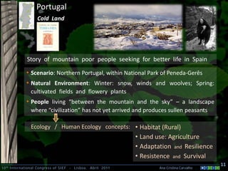 Portugal
                    Cold Land




              Story of mountain poor people seeking for better life in Spain

             • Scenario: Northern Portugal, within National Park of Peneda-Gerês
             • Natural Environment: Winter: snow, winds and woolves; Spring:
                cultivated fields and flowery plants
             • People living “between the mountain and the sky” – a landscape
                where “civilization” has not yet arrived and produces sullen peasants

                Ecology / Human Ecology concepts: • Habitat (Rural)
                                                                • Land use: Agriculture
                                                                • Adaptation and Resilience
                                                                • Resistence and Survival
                                                                                                  11
10 th International Congress of SIEF   -   Lisboa, Abril 2011           Ana Cristina Carvalho .
 