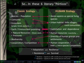 So… In these 6 literary “Pórticos”:

                         Classic Ecology :                                               HUMAN Ecology :
             • Species – Population                                          • Homo sapiens as special living
             • Comunity                                                        species
             • Ecosystem                                                     • Urban habitat: little villages;
               (jungle, forest, pastures…)                                                    rural comunities
             • Earth / Environment providing:                                • Exploitation and dependence
                • Natural Recources : Wood, wool..                           • Human resources: inventivity, …
                • Pressures                                                  • Diversity of human groups and
             • Biodiversity                                                    settlements
             • Cooperation / Competition                                     • Human cooperation /
                                                                               Inter and Intra-species Competition
                                                • Adaptation          and     Resilience*
                                                 • Resistence**           and    Survival
                                                     * Resilience – Capacity to suffer outside pressure and get back to inicial state
                                                    ** Resistence – capacity to suffer outside pressure and survive
                                                                                                                                        14
10 th International Congress of SIEF   -   Lisboa, Abril 2011                                  Ana Cristina Carvalho .
 