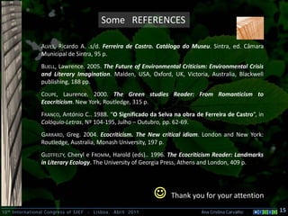 Some REFERENCES

                 ALVES, Ricardo A. .s/d. Ferreira de Castro. Catálogo do Museu. Sintra, ed. Câmara
                 Municipal de Sintra, 95 p.
                 BUELL, Lawrence. 2005. The Future of Environmental Criticism: Environmental Crisis
                 and Literary Imagination. Malden, USA, Oxford, UK, Victoria, Australia, Blackwell
                 publishing, 188 pp.
                 COUPE, Laurence. 2000. The Green studies Reader: From Romanticism to
                 Ecocriticism. New York, Routledge, 315 p.
                 FRANCO, António C.. 1988. “O Significado da Selva na obra de Ferreira de Castro”, in
                 Colóquio-Letras, Nº 104-195, Julho – Outubro, pp. 62-69.
                 GARRARD, Greg. 2004. Ecocriticism. The New critical idiom. London and New York:
                 Routledge, Australia, Monash University, 197 p.
                 GLOTFELTY, Cheryl e FROMM, Harold (eds).. 1996. The Ecocriticism Reader: Landmarks
                 in Literary Ecology. The University of Georgia Press, Athens and London, 409 p.




                                                                   Thank you for your attention
10 th International Congress of SIEF   -   Lisboa, Abril 2011                Ana Cristina Carvalho .    15
 