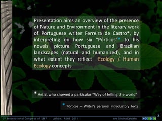 Presentation aims an overview of the presence
                         of Nature and Environment in the literary work
                         of Portuguese writer Ferreira de Castro*, by
                         interpreting on how six “Pórticos”* to his
                         novels picture Portuguese and Brazilian
                         landscapes (natural and humanized), and in
                         what extent they reflect Ecology / Human
                         Ecology concepts.




                         * Artist who showed a particular “Way of felling the world”
                                                 * Pórticos – Writer’s personal introductory texts
                                                                                                            2
10 th International Congress of SIEF   -   Lisboa, Abril 2011                     Ana Cristina Carvalho .
 