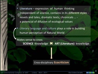• Literature – expression of human thinking
                        independent of science, contains in its different styles -
                        novels and tales, dramatic texts, chronicals … -
                        a potencial of difusion of ecological values

                     • Literary language and culture plays a role in building
                        human perception of Natural World

                     Makes sense to cross
                         SCIENCE Knowledge                      ART (Literature) knowledge




                                             Cross-disciplinary Ecocriticism


                                                                                                     3
10 th International Congress of SIEF   -   Lisboa, Abril 2011              Ana Cristina Carvalho .
 