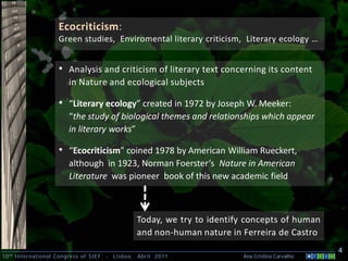 Ecocriticism:
                    Green studies, Enviromental literary criticism, Literary ecology …


                    • Analysis and criticism of literary text concerning its content
                        in Nature and ecological subjects

                    • “Literary ecology” created in 1972 by Joseph W. Meeker:
                        “the study of biological themes and relationships which appear
                        in literary works”

                    • “Ecocriticism” coined 1978 by American William Rueckert,
                        although in 1923, Norman Foerster’s Nature in American
                        Literature was pioneer book of this new academic field



                                                  Today, we try to identify concepts of human
                                                  and non-human nature in Ferreira de Castro
                                                                                                    4
10 th International Congress of SIEF   -   Lisboa, Abril 2011             Ana Cristina Carvalho .
 