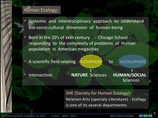 Human Ecology:

                  • Systemic and interdisciplinary approach to understand
                      bio-socio-cultural dimension of human-being

                  • Born in the 20’s of xxth century * - Chicago School -
                      responding to the complexity of problems of Human
                      population in American megacities

                  • A scientific field relating                 ECOSPHERE    to       SOCIALSPHERE


                  • Intersection                         NATURE Sciences          HUMAN/SOCIAL
                                                                                     Sciences

                                                     SHE (Society for Human Ecology):
                                                     Relation Arts (specialy Literature) - Ecology
                                                     is one of its several departments
                                                                                                        5
10 th International Congress of SIEF   -   Lisboa, Abril 2011                 Ana Cristina Carvalho .
 
