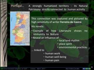 Portugal…                A strongly humanized territory - its Natural
                                       Patrimony strictly connected to human activity


                                            This connection was captured and pictured by
                                            high sensitivity of writer Ferreira de Castro
                                            His novels:
                                            • Example of how Literature shows no
                                              immunity to Nature
                                            • Reveal an influence of
                                                                   • local land rhythm
                                                                   • place spirit
                                                                   • environmental practices
                                            … linked to
                                                       • human work
                                                       • human well-being
                                                       • human pain

                                                                                                   6
10 th International Congress of SIEF   -   Lisboa, Abril 2011            Ana Cristina Carvalho .
 