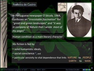 Ferreira de Castro


                In Portuguese newspaper O Século, 1964,
                confesses an “irresistable fascination” for
                “great and green landscapes” and “it was
                in company of Nature that I wrote most of
                my pages”

                Human condition as a main literary character

                His fiction is fed by
                • solid humanistic ideals,
                • social conscience *, and
                • particular sensivity to vital dependence that links NATURE to PEOPLE
                                                                    EARTH           to    MAN

                                                                                                8
10 th International Congress of SIEF   -   Lisboa, Abril 2011   Ana Cristina Carvalho .
 