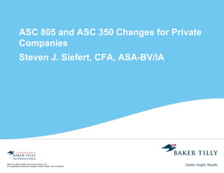 Baker Tilly refers to Baker Tilly Virchow Krause, LLP,
an independently owned and managed member of Baker Tilly International.
ASC 805 and ASC 350 Changes for Private
Companies
Steven J. Siefert, CFA, ASA-BV/IA
 