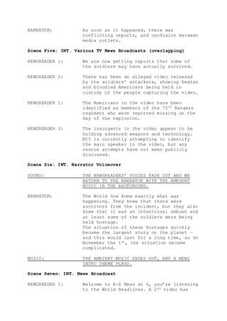 NARRATOR: As soon as it happened, there was
conflicting reports, and confusion between
media outlets.
Scene Five: INT. Various TV News Broadcasts (overlapping)
NEWSREADER 1: We are now getting reports that some of
the soldiers may have actually survived…
NEWSREADER 2: There has been an alleged video released
by the soldiers’ attackers, showing beaten
and bloodied Americans being held in
custody of the people capturing the video…
NEWSREADER 1: The Americans in the video have been
identified as members of the 75th Rangers
regiment who were reported missing on the
day of the explosion…
NEWSREADER 3: The insurgents in the video appear to be
holding advanced weapons and technology.
MI5 is currently attempting to identify
the main speaker in the video, but any
rescue attempts have not been publicly
discussed.
Scene Six: INT. Narrator Voiceover
SOUND: THE NEWSREADERS’ VOICES FADE OUT AND WE
RETURN TO THE NARRATOR WITH THE AMBIENT
MUSIC IN THE BACKGROUND.
NARRATOR: The World now knew exactly what was
happening. They knew that there were
survivors from the incident, but they also
knew that it was an intentional ambush and
at least some of the soldiers were being
held hostage.
The situation of these hostages quickly
became the largest story on the planet –
and this would last for a long time, as on
November the 1st, the situation became
complicated.
MUSIC: THE AMBIENT MUSIC FADES OUT, AND A NEWS
INTRO THEME PLAYS.
Scene Seven: INT. News Broadcast
NEWSREADER 1: Welcome to A-Z News at 6, you’re listening
to the World Headlines. A 2nd video has
 