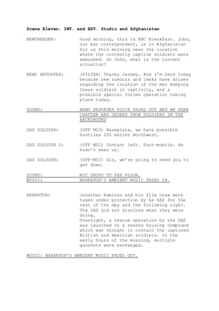 Scene Eleven: INT. and EXT. Studio and Afghanistan
NEWSREADER: Good morning, this is BBC Breakfast. John,
our war correspondent, is in Afghanistan
for us this morning near the location
where the currently captive soldiers were
ambushed. So John, what is the current
situation?
NEWS REPORTER: (FILTER) Thanks Jeremy. Now I’m here today
because new rumours and leaks have arisen
regarding the location of the men keeping
these soldiers in captivity, and a
possible special forces operation taking
place today…
SOUND: NEWS REPORTER VOICE FADES OUT AND WE HEAR
CHATTER AND ORDERS FROM SOLDIERS IN THE
BACKGROUND
SAS SOLDIER: (OFF MIC) Baseplate, we have possible
hostiles 200 metres Northwest.
SAS SOLDIER 2: (OFF MIC) Contact left. Foot-mobile. He
hasn’t seen us.
SAS SOLDIER: (OFF-MIC) Sir, we’re going to need you to
get down.
SOUND: MIC DROPS TO THE FLOOR.
MUSIC: NARRATOR’S AMBIENT MUSIC FADES IN.
NARRATOR: Jonathan Ramirez and his film crew were
taken under protection by he SAS for the
rest of the day and the following night.
The SAS did not disclose what they were
doing.
Overnight, a rescue operation by the SAS
was launched on a nearby housing compound
which was thought to contain the captured
British and American soldiers. In the
early hours of the morning, multiple
gunshots were exchanged.
MUSIC: NARRATOR’S AMBIENT MUSIC FADES OUT.
 