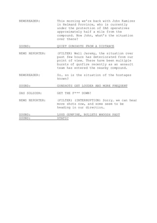 NEWSREADER: This morning we’re back with John Ramirez
in Helmand Province, who is currently
under the protection of SAS operatives
approximately half a mile from the
compound. Now John, what’s the situation
over there?
SOUND: QUIET GUNSHOTS FROM A DISTANCE
NEWS REPORTER: (FILTER) Well Jeremy, the situation over
past few hours has deteriorated from our
point of view. There have been multiple
bursts of gunfire recently as an assault
team has entered the nearby compound.
NEWSREADER: So… so is the situation of the hostages
known?
SOUND: GUNSHOTS GET LOUDER AND MORE FREQUENT
SAS SOLDIER: GET THE F*** DOWN!
NEWS REPORTER: (FILTER) (INTERRUPTION) Sorry… we can hear
more shots now, and some seem to be
heading in our direction…
SOUND: LOUD GUNFIRE, BULLETS WHOOSH PAST
SOUND: STATIC
 