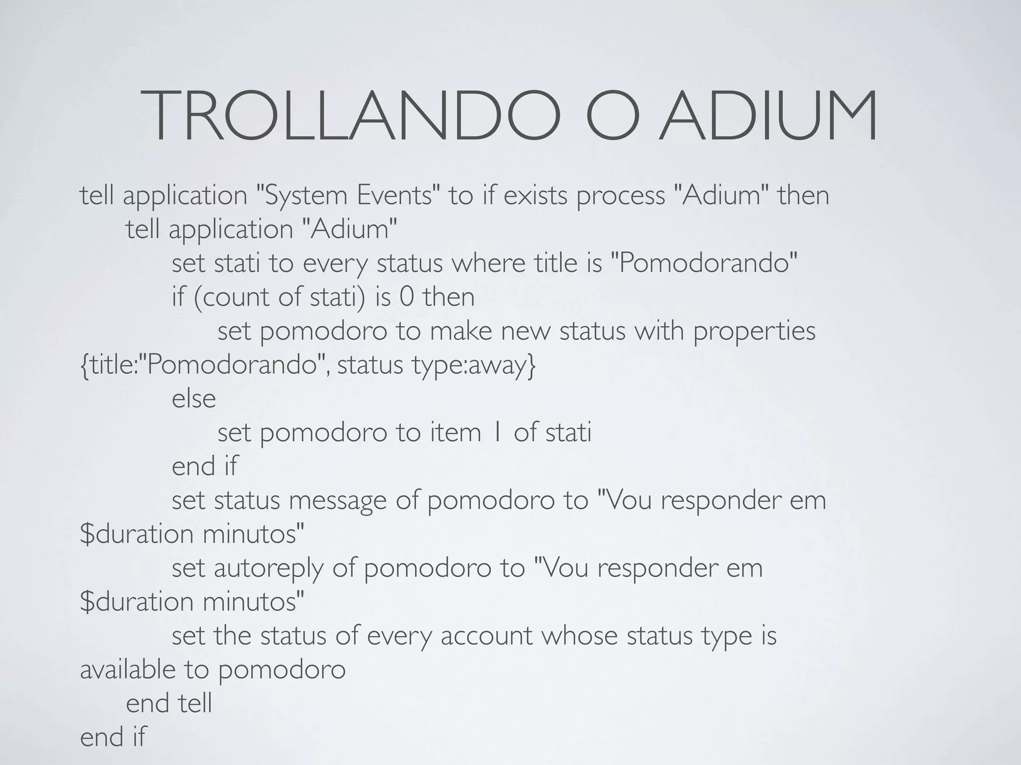 TROLLANDO O ADIUM
tell application "System Events" to if exists process "Adium" then

 tell application "Adium"

 
 set stati to every status where title is "Pomodorando"

 
 if (count of stati) is 0 then

 
 
 set pomodoro to make new status with properties
{title:"Pomodorando", status type:away}

 
 else

 
 
 set pomodoro to item 1 of stati

 
 end if

 
 set status message of pomodoro to "Vou responder em
$duration minutos"

 
 set autoreply of pomodoro to "Vou responder em
$duration minutos"

 
 set the status of every account whose status type is
available to pomodoro

 end tell
end if
 