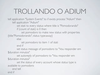 TROLLANDO O ADIUM
tell application "System Events" to if exists process "Adium" then

 tell application "Adium"

 
 set stati to every status where title is "Pomodorando"

 
 if (count of stati) is 0 then

 
 
 set pomodoro to make new status with properties
{title:"Pomodorando", status type:away}

 
 else

 
 
 set pomodoro to item 1 of stati

 
 end if

 
 set status message of pomodoro to "Vou responder em
$duration minutos"

 
 set autoreply of pomodoro to "Vou responder em
$duration minutos"

 
 set the status of every account whose status type is
available to pomodoro

 end tell
end if
 